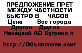 ПРЕДЛОЖЕНИЕ ПРЕТ МЕЖДУ ЧАСТНОСТИ БЫСТРО В 72 ЧАСОВ › Цена ­ 0 - Все города Другое » Другое   . Ненецкий АО,Бугрино п.